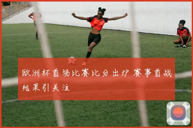 欧洲杯首场比赛比分出炉 赛事首战结果引关注