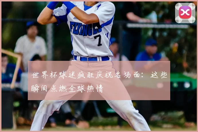 世界杯球迷疯狂庆祝名场面：这些瞬间点燃全球热情