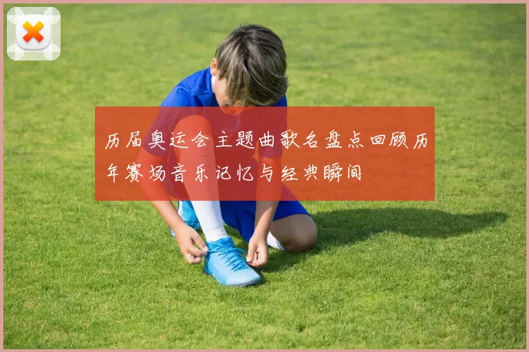 历届奥运会主题曲歌名盘点回顾历年赛场音乐记忆与经典瞬间