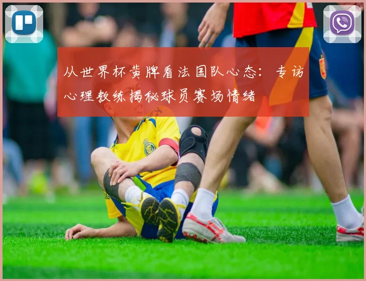 从世界杯黄牌看法国队心态：专访心理教练揭秘球员赛场情绪