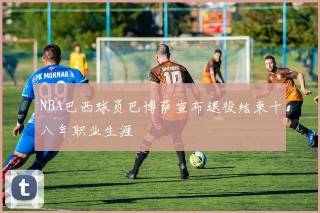 NBA巴西球员巴博萨宣布退役结束十八年职业生涯