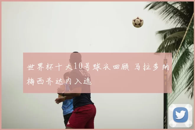 世界杯十大10号球衣回顾 马拉多纳梅西齐达内入选