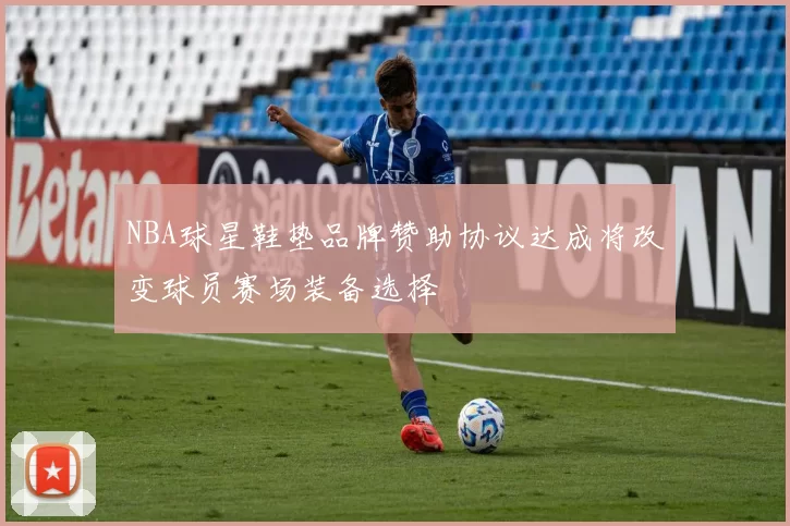 NBA球星鞋垫品牌赞助协议达成将改变球员赛场装备选择