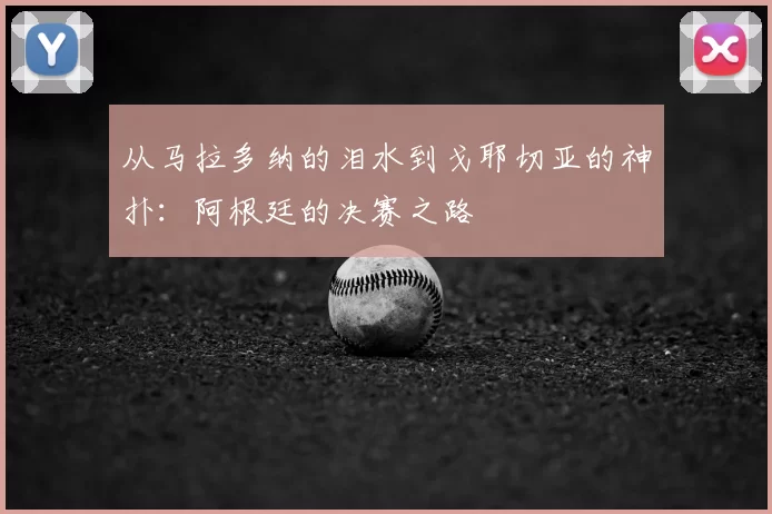 从马拉多纳的泪水到戈耶切亚的神扑:阿根廷的决赛之路
