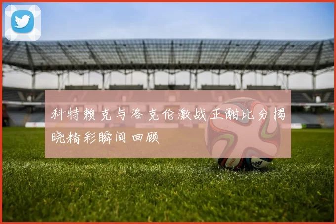 科特赖克与洛克伦激战正酣比分揭晓精彩瞬间回顾
