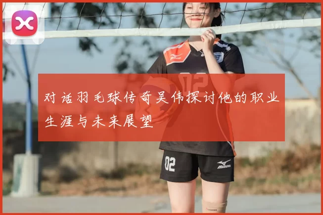 对话羽毛球传奇吴伟探讨他的职业生涯与未来展望