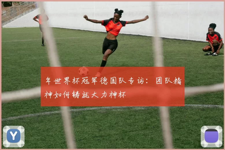 年世界杯冠军德国队专访:团队精神如何铸就大力神杯