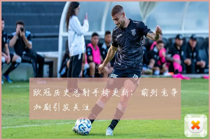 欧冠历史总射手榜更新：前列竞争加剧引发关注