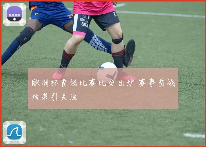 欧洲杯首场比赛比分出炉 赛事首战结果引关注