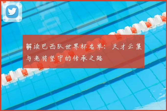 解读巴西队世界杯名单:天才云集与老将坚守的传承之路