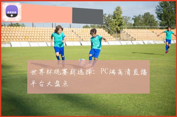 世界杯观赛新选择:PC端高清直播平台大盘点