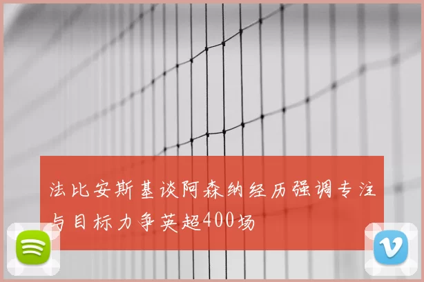 法比安斯基谈阿森纳经历强调专注与目标力争英超400场