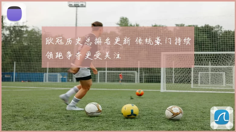 欧冠历史总排名更新 传统豪门持续领跑争夺更受关注