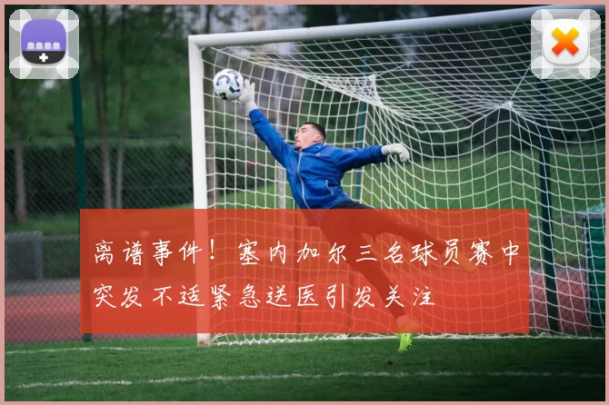 离谱事件!塞内加尔三名球员赛中突发不适紧急送医引发关注