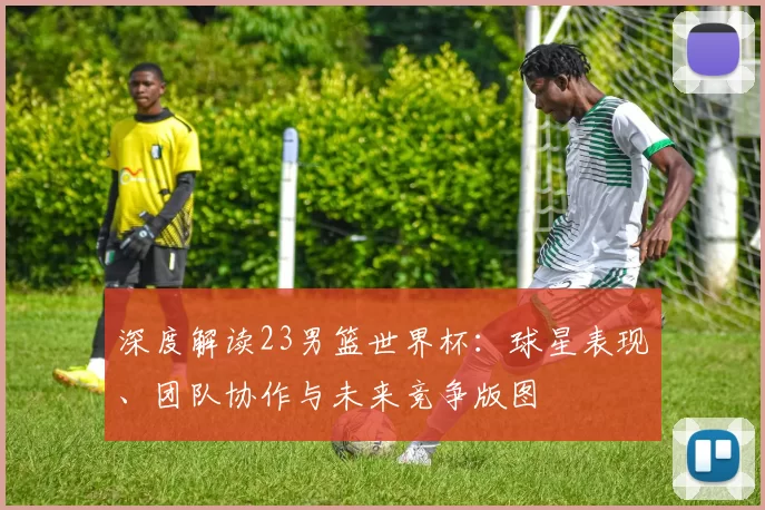 深度解读23男篮世界杯:球星表现、团队协作与未来竞争版图