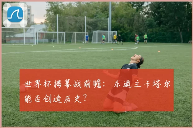 世界杯揭幕战前瞻:东道主卡塔尔能否创造历史?