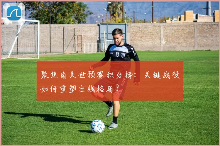聚焦南美世预赛积分榜:关键战役如何重塑出线格局?