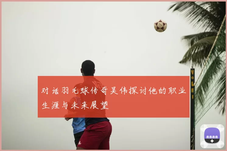 对话羽毛球传奇吴伟探讨他的职业生涯与未来展望