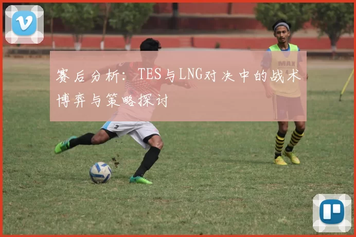 赛后分析:TES与LNG对决中的战术博弈与策略探讨