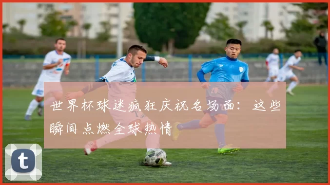 世界杯球迷疯狂庆祝名场面:这些瞬间点燃全球热情