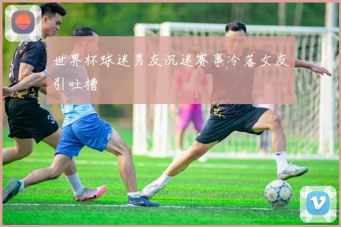 世界杯球迷男友沉迷赛事冷落女友引吐槽