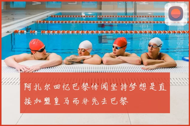 阿扎尔回忆巴黎传闻坚持梦想是直接加盟皇马而非先去巴黎