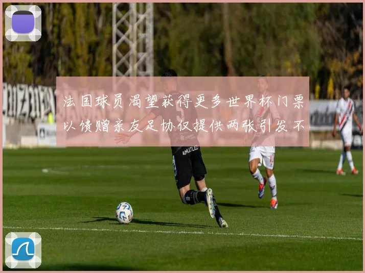 法国球员渴望获得更多世界杯门票以馈赠亲友足协仅提供两张引发不满