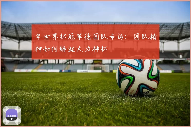 年世界杯冠军德国队专访:团队精神如何铸就大力神杯