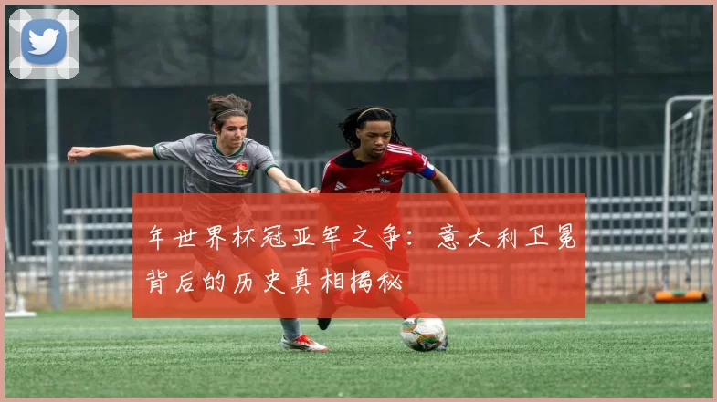 年世界杯冠亚军之争：意大利卫冕背后的历史真相揭秘