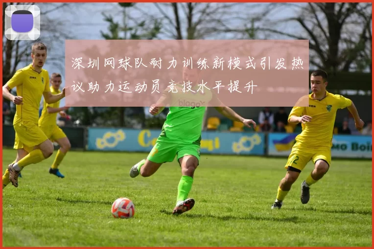 深圳网球队耐力训练新模式引发热议助力运动员竞技水平提升
