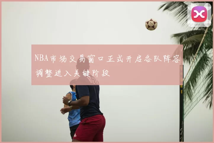 NBA市场交易窗口正式开启各队阵容调整进入关键阶段