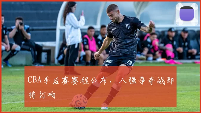 CBA季后赛赛程公布，八强争夺战即将打响