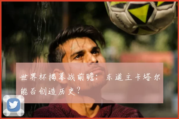 世界杯揭幕战前瞻：东道主卡塔尔能否创造历史？