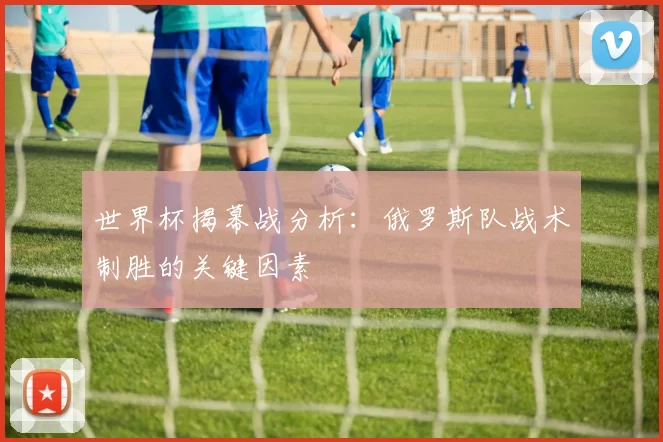 世界杯揭幕战分析:俄罗斯队战术制胜的关键因素
