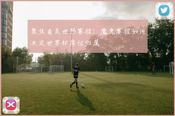 聚焦南美世预赛程:魔鬼赛程如何决定世界杯席位归属