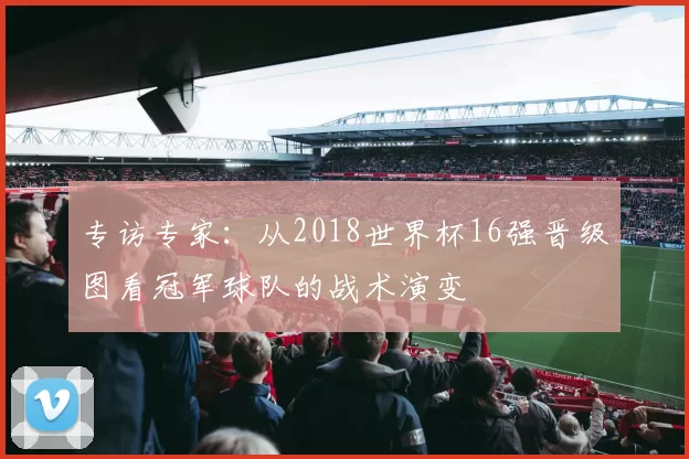 专访专家:从2018世界杯16强晋级图看冠军球队的战术演变