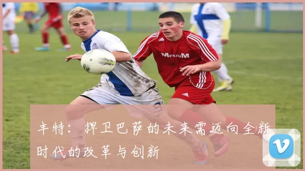 丰特:捍卫巴萨的未来需迈向全新时代的改革与创新