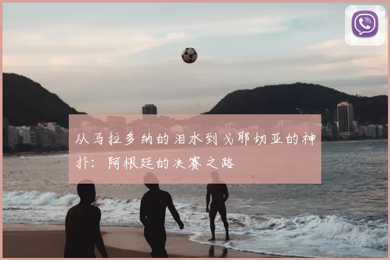 从马拉多纳的泪水到戈耶切亚的神扑:阿根廷的决赛之路