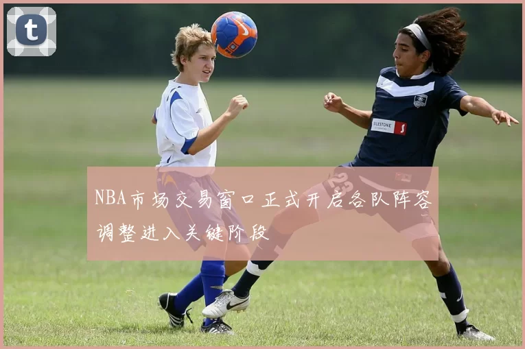NBA市场交易窗口正式开启各队阵容调整进入关键阶段