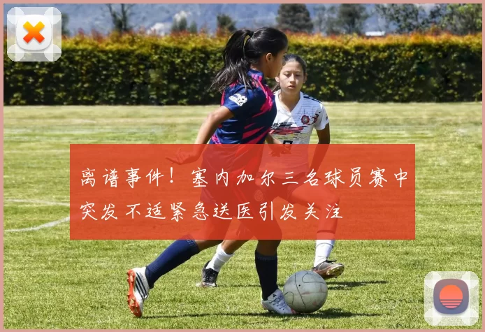 离谱事件！塞内加尔三名球员赛中突发不适紧急送医引发关注