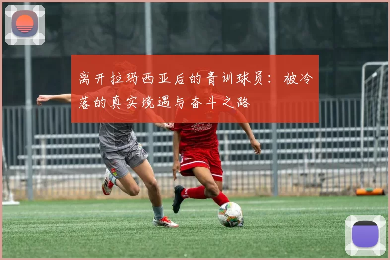 离开拉玛西亚后的青训球员:被冷落的真实境遇与奋斗之路