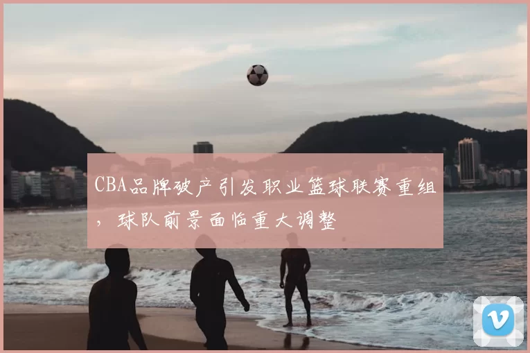 CBA品牌破产引发职业篮球联赛重组,球队前景面临重大调整