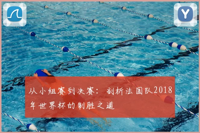 从小组赛到决赛:剖析法国队2018年世界杯的制胜之道