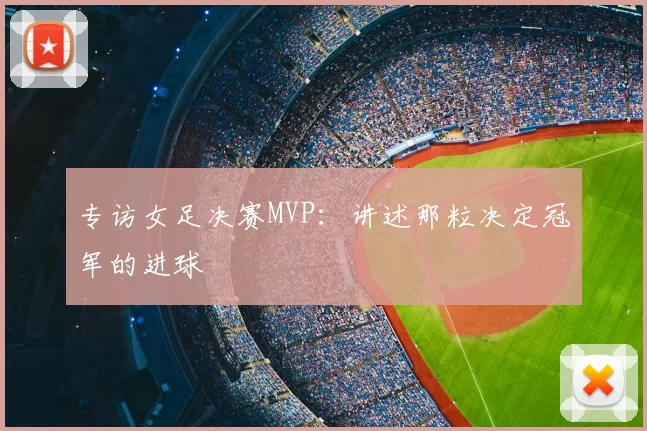 专访女足决赛MVP:讲述那粒决定冠军的进球