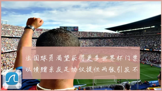 法国球员渴望获得更多世界杯门票以馈赠亲友足协仅提供两张引发不满