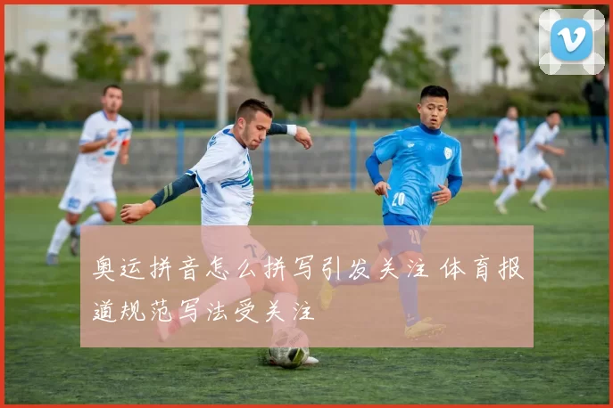 奥运拼音怎么拼写引发关注 体育报道规范写法受关注