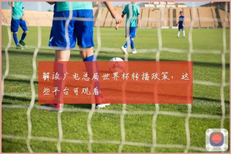 解读广电总局世界杯转播政策，这些平台可观看