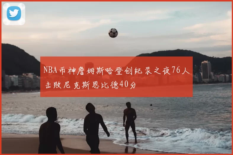 NBA币神詹姆斯哈登创纪录之夜76人击败尼克斯恩比德40分